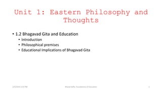 Unit 1: Eastern Philosophy and
Thoughts
• 1.2 Bhagavad Gita and Education
• Introduction
• Philosophical premises
• Educational Implications of Bhagavad Gita
2/3/2024 3:33 PM Bharat Kafle, Foundations of Education 1
 