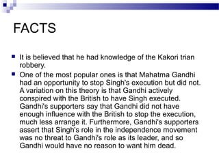 FACTS



It is believed that he had knowledge of the Kakori trian
robbery.
One of the most popular ones is that Mahatma Gandhi
had an opportunity to stop Singh's execution but did not.
A variation on this theory is that Gandhi actively
conspired with the British to have Singh executed.
Gandhi's supporters say that Gandhi did not have
enough influence with the British to stop the execution,
much less arrange it. Furthermore, Gandhi's supporters
assert that Singh's role in the independence movement
was no threat to Gandhi's role as its leader, and so
Gandhi would have no reason to want him dead.

 