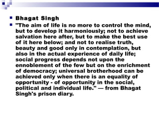 


Bha gat Singh
"The aim of life is no more to control the mind,
but to develop it harmoniously; not to achieve
salvation here after, but to make the best use
of it here below; and not to realise truth,
beauty and good only in contemplation, but
also in the actual experience of daily life;
social progress depends not upon the
ennoblement of the few but on the enrichment
of democracy; universal brotherhood can be
achieved only when there is an equality of
opportunity - of opportunity in the social,
political and individual life." — from Bhagat
Singh's prison diary.

 