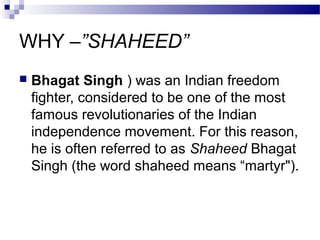 WHY –”SHAHEED”


Bhagat Singh ) was an Indian freedom
fighter, considered to be one of the most
famous revolutionaries of the Indian
independence movement. For this reason,
he is often referred to as Shaheed Bhagat
Singh (the word shaheed means “martyr").

 