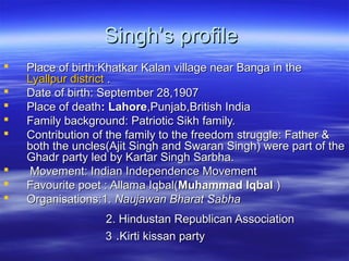 Singh’s profile









Place of birth:Khatkar Kalan village near Banga in the
Lyallpur district .
Date of birth: September 28,1907
Place of death: Lahore,Punjab,British India
Family background: Patriotic Sikh family.
Contribution of the family to the freedom struggle: Father &
both the uncles(Ajit Singh and Swaran Singh) were part of the
Ghadr party led by Kartar Singh Sarbha.
Movement: Indian Independence Movement
Favourite poet : Allama Iqbal(Muhammad Iqbal )
Organisations:1. Naujawan Bharat Sabha
2. Hindustan Republican Association
3 .Kirti kissan party

 