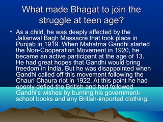 What made Bhagat to join the
struggle at teen age?
• As a child, he was deeply affected by the
Jalianwal Bagh Massacre that took place in
Punjab in 1919. When Mahatma Gandhi started
the Non-Cooperation Movement in 1920, he
became an active participant at the age of 13.
He had great hopes that Gandhi would bring
freedom in India. But he was disappointed when
Gandhi called off this movement following the
Chauri Chaura riot in 1922. At this point he had
openly defied the British and had followed
Gandhi's wishes by burning his governmentschool books and any British-imported clothing.

 