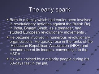 The early spark
Born to a family which had earlier been involved
in revolutionary activities against the British Raj
in India, Bhagat Singh, as a teenager, had
studied European revolutionary movements .
He became involved in numerous revolutionary
organizations. He quickly rose in the ranks of the
Hindustan Republican Association (HRA) and
became one of its leaders, converting it to the
HSRA .
He was noticed by a majority people during his
63-days fast in the jail.

 