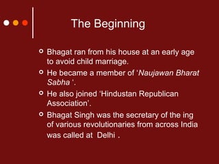 The Beginning








Bhagat ran from his house at an early age
to avoid child marriage.
He became a member of ‘Naujawan Bharat
Sabha ‘.
He also joined ‘Hindustan Republican
Association’.
Bhagat Singh was the secretary of the ing
of various revolutionaries from across India
was called at Delhi .

 