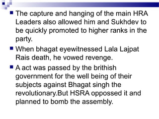 The capture and hanging of the main HRA
Leaders also allowed him and Sukhdev to
be quickly promoted to higher ranks in the
party.
 When bhagat eyewitnessed Lala Lajpat
Rais death, he vowed revenge.
 A act was passed by the brithish
government for the well being of their
subjects against Bhagat singh the
revolutionary.But HSRA oppossed it and
planned to bomb the assembly.


 
