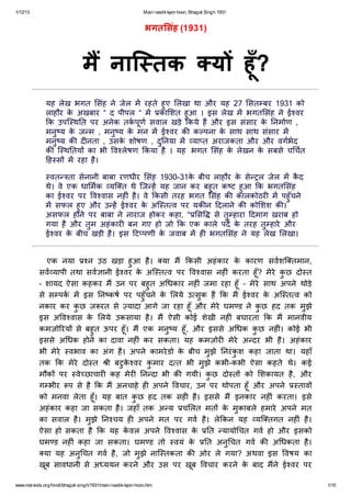 1/12/13 Main nastikkyon hoon, Bhagat Singh 1931
www.marxists.org/hindi/bhagat-singh/1931/main-nastik-kyon-hoon.htm 1/10
भगत संह (1931)
म नाि तक य हूँ?
यह लेख भगत संह नेजेल म रहतेहुए लखा था और यह 27 सत बर 1931 को
लाहौर केअखबार “ द पीपल “ म का शत हुआ । इस लेख म भगत संह नेई वर
क उपि थ त पर अनेक तकपूण सवाल खड़ेकयेह और इस संसार केनमाण ,
मनुय केज म , मनुय केमन म ई वर क क पना केसाथ साथ संसार म
मनुय क द नता , उसकेशोषण , दुनया म या त अराजकता और और वगभेद
क ि थ तय का भी व लेषण कया है। यह भगत संह केलेखन केसबसेच चत
ह स म रहा है।
वत ता सेनानी बाबा रणधीर संह 1930-31केबीच लाहौर केसेल जेल म कैद
थे। वेएक धा मक यि त थेिज ह यह जान कर बहुत क ट हुआ क भगत संह
का ई वर पर व वास नह ंहै। वेकसी तरह भगत संह क कालकोठर म पहुँचने
म सफल हुए और उ ह ई वर केअि त व पर यक न दलानेक को शश क ।
असफल होनेपर बाबा नेनाराज होकर कहा, “ स सेतुहारा दमाग खराब हो
गया हैऔर तुम अहंकार बन गए हो जो क एक कालेपद केतरह तुहारेऔर
ई वर केबीच खड़ी है। इस ट पणी केजवाब म ह भगत संह नेयह लेख लखा।
एक नया न उठ खड़ा हुआ है। या म कसी अहंकार केकारण सवशि तमान,
सव यापी तथा सव ानी ई वर केअि त व पर व वास नह ंकरता हूँ? मेरेकुछ दो त
– शायद ऐसा कहकर म उन पर बहुत अ धकार नह ंजमा रहा हूँ– मेरेसाथ अपनेथोड़े
सेस पक म इस न कष पर पहुँचनेकेलयेउ सुक ह क म ई वर केअि त व को
नकार कर कुछ ज़ रत से यादा आगेजा रहा हूँऔर मेरेघम ड नेकुछ हद तक मुझे
इस अ व वास के लयेउकसाया है। म ऐसी कोई शेखी नह ंबघारता क म मानवीय
कमज़ो रय सेबहुत ऊपर हूँ। म एक मनुय हूँ, और इससेअ धक कुछ नह ं। कोई भी
इससेअ धक होनेका दावा नह ंकर सकता। यह कमज़ोर मेरेअ दर भी है। अहंकार
भी मेरे वभाव का अंग है। अपनेकामरेडो केबीच मुझेनरंकुश कहा जाता था। यहाँ
तक क मेरेदो त ी बटुकेवर कुमार द त भी मुझेकभी-कभी ऐसा कहतेथे। कई
मौक पर वेछाचार कह मेर न दा भी क गयी। कुछ दो त को शकायत है, और
ग भीर प सेहैक म अनचाहेह अपनेवचार, उन पर थोपता हूँऔर अपने ताव
को मनवा लेता हूँ। यह बात कुछ हद तक सह है। इससेम इनकार नह ंकरता। इसे
अहंकार कहा जा सकता है। जहाँतक अ य च लत मत केमुकाबलेहमारेअपनेमत
का सवाल है। मुझेन चय ह अपनेमत पर गव है। लेकन यह यि तगत नह ंहै।
ऐसा हो सकता हैक यह केवल अपनेव वास के त यायो चत गव हो और इसको
घम ड नह ंकहा जा सकता। घम ड तो वयंके त अनुचत गव क अ धकता है।
या यह अनुचत गव है, जो मुझेनाि तकता क ओर लेगया? अथवा इस वषय का
खूब सावधानी सेअ ययन करनेऔर उस पर खूब वचार करनेकेबाद मनेई वर पर
अ व वास कया?
 