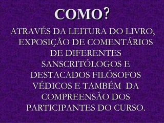 COMO? ATRAVÉS DA LEITURA DO LIVRO, EXPOSIÇÃO DE COMENTÁRIOS DE DIFERENTES SANSCRITÓLOGOS E DESTACADOS FILÓSOFOS VÉDICOS E TAMBÉM  DA COMPREENSÃO DOS PARTICIPANTES DO CURSO. 
