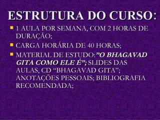 ESTRUTURA DO CURSO: 1 AULA POR SEMANA, COM 2 HORAS DE DURAÇÃO; CARGA HORÁRIA DE 40 HORAS; MATERIAL DE ESTUDO: ”O BHAGAVAD GITA COMO ELE É”;  SLIDES DAS AULAS, CD “BHAGAVAD GITA”; ANOTAÇÕES PESSOAIS; BIBLIOGRAFIA RECOMENDADA; 