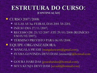 ESTRUTURA DO CURSO: (CONTINUAÇÃO) CURSO 2007/2008: AULAS AS 3as FEIRAS, DAS 20H ÀS 22H; INÍCIO DIA 27/11/2007; RECESSO DE 25/12/2007 ATÉ 29/01/2008 (REINÍCIO EM 05/02/2007); TÉRMINO PREVISTO PARA 06/05/2008. EQUIPE ORGANIZADORA: MANGALA SWAMI ( [email_address] ); SYAMA GOVINDA DEVI DASI (sreinert@ @hotmail.com ) GOURA HARI DAS ( [email_address] ); SEVA KUNJA DEVI DASI ( [email_address] ) . 