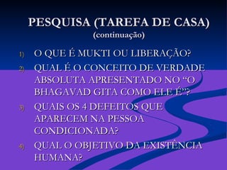 PESQUISA (TAREFA DE CASA) (continuação) O QUE É MUKTI OU LIBERAÇÃO?  QUAL É O CONCEITO DE VERDADE ABSOLUTA APRESENTADO NO “O BHAGAVAD GITA COMO ELE É”? QUAIS OS 4 DEFEITOS QUE APARECEM NA PESSOA CONDICIONADA? QUAL O OBJETIVO DA EXISTÊNCIA HUMANA? 