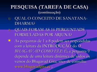 PESQUISA (TAREFA DE CASA) (continuação) QUAL O CONCEITO DE SANATANA-DHARMA?  QUAIS FORAM AS 16 PERGUNTADS FORMULADAS POR ARJUNA? As perguntas de 1 a 8 podem ser respondidas com a leitura da INTRODUÇÃO do  O BHAGAVAD COMO ELE É;  a pergunta 9 depende de uma leitura dinâmica de todos os versos do Bhagavad Gita; sites de consulta:  www.bhagavadgita.cc  ;  