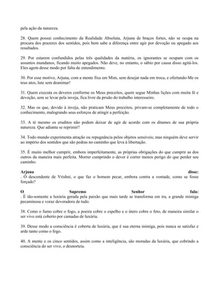 pela ação da natureza.
28. Quem possui conhecimento da Realidade Absoluta, Arjuna de braços fortes, não se ocupa na
procura dos prazeres dos sentidos, pois bem sabe a diferença entre agir por devoção ou apegado aos
resultados.
29. Por estarem confundidos pelas três qualidades da matéria, os ignorantes se ocupam com os
assuntos mundanos, ficando muito apegados. Não deve, no entanto, o sábio por causa disso agitá-los.
Eles agem desse modo por falta de entendimento.
30. Por esse motivo, Arjuna, com a mente fixa em Mim, sem desejar nada em troca, e ofertando-Me os
teus atos, lute sem deanimar!
31. Quem executa os deveres conforme os Meus preceitos, quem segue Minhas lições com muita fé e
devoção, sem se levar pela inveja, fica livre da prisão do trabalho interesseiro.
32. Mas os que, devido à inveja, não praticam Meus preceitos, privam-se completamente de todo o
conhecimento, malogrando seus esforços de atingir a perfeição.
33. A té mesmo os eruditos não podem deixar de agir de acordo com os ditames de sua própria
natureza. Que adianta se reprimir?
34. Todo mundo experimenta atração ou repugnância pelos objetos sensíveis; mas ninguém deve servir
ao império dos sentidos que são pedras no caminho que leva à libertação.
35. É muito melhor cumprir, embora imperfeitamente, as próprias obrigações do que cumprir as dos
outros da maneira mais perfeita. Morrer cumprindo o dever é correr menos perigo do que perder seu
caminho.
Arjuna disse:
. Ó descendente de Vrishni, o que faz o homem pecar, embora contra a vontade, como se fosse
forçado?
O Supremo Senhor fala:
. É tão-somente a luxúria gerada pela paixão que mais tarde se transforma em ira, a grande inimiga
pecaminosa e voraz devoradora de tudo.
38. Como o fumo cobre o fogo, a poeira cobre o espelho e o útero cobre o feto, de maneira similar o
ser vivo está coberto por camadas de luxúria.
39. Desse modo a consciência é coberta de luxúria, que é sua eterna inimiga, pois nunca se satisfaz e
arde tanto como o fogo.
40. A mente e os cinco sentidos, assim como a inteligência, são moradas da luxúria, que cobrindo a
consciência do ser vivo, o desnorteia.
 