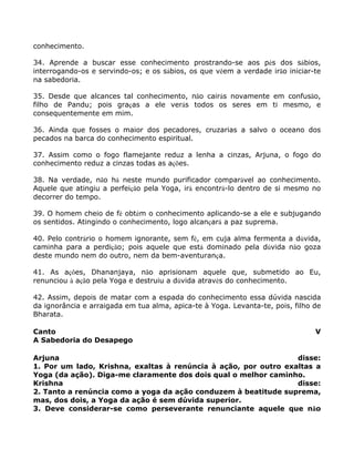 conhecimento.
34. Aprende a buscar esse conhecimento prostrando-se aos pés dos sábios,
interrogando-os e servindo-os; e os sábios, os que vêem a verdade irão iniciar-te
na sabedoria.
35. Desde que alcances tal conhecimento, não cairás novamente em confusão,
filho de Pandu; pois graças a ele verás todos os seres em ti mesmo, e
consequentemente em mim.
36. Ainda que fosses o maior dos pecadores, cruzarias a salvo o oceano dos
pecados na barca do conhecimento espiritual.
37. Assim como o fogo flamejante reduz a lenha a cinzas, Arjuna, o fogo do
conhecimento reduz a cinzas todas as ações.
38. Na verdade, não há neste mundo purificador comparável ao conhecimento.
Aquele que atingiu a perfeição pela Yoga, irá encontrá-lo dentro de si mesmo no
decorrer do tempo.
39. O homem cheio de fé obtém o conhecimento aplicando-se a ele e subjugando
os sentidos. Atingindo o conhecimento, logo alcançará a paz suprema.
40. Pelo contrário o homem ignorante, sem fé, em cuja alma fermenta a dúvida,
caminha para a perdição; pois aquele que está dominado pela dúvida não goza
deste mundo nem do outro, nem da bem-aventurança.
41. As ações, Dhananjaya, não aprisionam aquele que, submetido ao Eu,
renunciou à ação pela Yoga e destruiu a dúvida através do conhecimento.
42. Assim, depois de matar com a espada do conhecimento essa dúvida nascida
da ignorância e arraigada em tua alma, apica-te à Yoga. Levanta-te, pois, filho de
Bharata.
Canto V
A Sabedoria do Desapego
Arjuna disse:
1. Por um lado, Krishna, exaltas à renúncia à ação, por outro exaltas a
Yoga (da ação). Diga-me claramente dos dois qual o melhor caminho.
Krishna disse:
2. Tanto a renúncia como a yoga da ação conduzem à beatitude suprema,
mas, dos dois, a Yoga da ação é sem dúvida superior.
3. Deve considerar-se como perseverante renunciante aquele que não
 