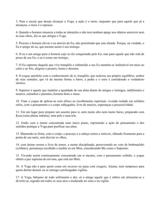 3. Para o asceta que deseja alcançar a Yoga, a ação é o meio, enquanto que para aquele que já a
alcançou, o meio é o repouso.
4. Quando o homem renuncia a todas as intenções e não tem nenhum apego aos objetos sensíveis nem
às suas obras, diz-se que atingiu a Yoga.
5. Procure o homem elevar o eu através do Eu, não permitindo que este afunde. Porque, na verdade, o
Eu é amigo do eu, que mesmo assim é seu inimigo.
6. O eu é um amigo para o homem cujo eu foi conquistado pelo Eu; mas para aquele que não está de
posse de seu Eu, o eu é como um inimigo..
7. O Eu supremo daquele que vive tranqüilo e submetido a seu Eu mantém-se inalterável em meio ao
calor e ao frio, alegrias e pesares, honra e desonra.
8. O yogue satisfeito com o conhecimento de si, tranqüilo, que realizou seu próprio equilíbrio, senhor
de seus sentidos, que vê da mesma forma o barro, a pedra e o ouro é considerado o verdadeiro
místico.
9. Superior é aquele que mantém a igualdade de sua alma diante de amigos e inimigos, indiferentes e
neutros, estranhos e parentes, homens bons e maus.
10. Trate o yogue de aplicar-se com afinco ao recolhimento espiritual, vivendo isolado em solitário
retiro, com o pensamento e o corpo subjugados, livre de anseios, esperanças e possessividade.
11. Em um lugar puro prepare um assento para si, nem muito alto nem muito baixo, preparado com
Kuza (uma planta indiana), uma pele e uma tela.
12. Então com a mente concentrada num único ponto, reprimindo a ação do pensamento e dos
sentidos pratique a Yoga para purificar sua alma.
13. Mantendo-se firme, com o corpo, o pescoço e a cabeça eretos e imóveis, olhando fixamente para a
ponta de seu nariz, sem desviar os olhos,
14. com ânimo sereno e livre de temor, a mente disciplinada, perseverando no voto de brahmachâri
(celibato), permaneça recolhido e medite só em Mim, considerando-Me como o Supremo.
15. Vivendo assim continuamente concentrado em si mesmo, com o pensamento coibido, o yogue
obtém a paz suprema do nirvana, que está em Mim.
16. A Yoga não é para quem come em excesso ou jejua com exagero, Arjuna; nem tampouco para
quem dorme demais ou se entrega a prolongadas vigílias.
17. A Yoga, bálsamo de todo sofrimento e dor, só a atinge aquele que é sóbrio em alimentar-se e
divertir-se, regrado em todos os seus atos e moderado no sono e na vigília.
 