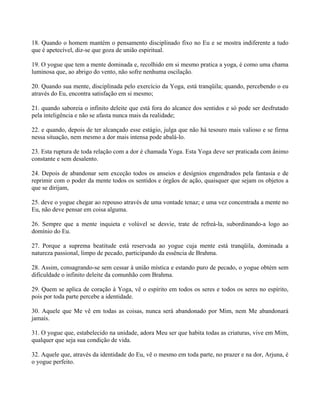 18. Quando o homem mantém o pensamento disciplinado fixo no Eu e se mostra indiferente a tudo
que é apetecível, diz-se que goza de união espiritual.
19. O yogue que tem a mente dominada e, recolhido em si mesmo pratica a yoga, é como uma chama
luminosa que, ao abrigo do vento, não sofre nenhuma oscilação.
20. Quando sua mente, disciplinada pelo exercício da Yoga, está tranqüila; quando, percebendo o eu
através do Eu, encontra satisfação em si mesmo;
21. quando saboreia o infinito deleite que está fora do alcance dos sentidos e só pode ser desfrutado
pela inteligência e não se afasta nunca mais da realidade;
22. e quando, depois de ter alcançado esse estágio, julga que não há tesouro mais valioso e se firma
nessa situação, nem mesmo a dor mais intensa pode abalá-lo.
23. Esta ruptura de toda relação com a dor é chamada Yoga. Esta Yoga deve ser praticada com ânimo
constante e sem desalento.
24. Depois de abandonar sem exceção todos os anseios e desígnios engendrados pela fantasia e de
reprimir com o poder da mente todos os sentidos e órgãos de ação, quaisquer que sejam os objetos a
que se dirijam,
25. deve o yogue chegar ao repouso através de uma vontade tenaz; e uma vez concentrada a mente no
Eu, não deve pensar em coisa alguma.
26. Sempre que a mente inquieta e volúvel se desvie, trate de refreá-la, subordinando-a logo ao
domínio do Eu.
27. Porque a suprema beatitude está reservada ao yogue cuja mente está tranqüila, dominada a
natureza passional, limpo de pecado, participando da essência de Brahma.
28. Assim, consagrando-se sem cessar à união mística e estando puro de pecado, o yogue obtém sem
dificuldade o infinito deleite da comunhão com Brahma.
29. Quem se aplica de coração à Yoga, vê o espírito em todos os seres e todos os seres no espírito,
pois por toda parte percebe a identidade.
30. Aquele que Me vê em todas as coisas, nunca será abandonado por Mim, nem Me abandonará
jamais.
31. O yogue que, estabelecido na unidade, adora Meu ser que habita todas as criaturas, vive em Mim,
qualquer que seja sua condição de vida.
32. Aquele que, através da identidade do Eu, vê o mesmo em toda parte, no prazer e na dor, Arjuna, é
o yogue perfeito.
 