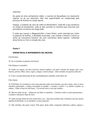 violentos).
Do ponto de vista estritamente militar, o exército de Duryôdhana era claramente
superior ao de seu adversário. Mas esta superioridade era compensada pela
presença de Krishna no campo oposto.
Sanjaya, o condutor do carro do velho rei Dhritarâshtra, relata-lhe o que aconteceu
no campo de Kurukshetra, onde os dois exércitos se reuniram para uma luta sem
precedentes na história da antiga Índia.
É então que começa o Bhagavad-Gîtâ, o Canto Divino, assim chamado por conter
as palavras de Krishna, a divindade encarnada, e por ensinar o homem a elevar-se
acima da consciência humana, até uma consciência divina superior, realizando
desta forma na Terra o reinado dos céus.
Canto I
IGNORÂNCIA E SOFRIMENTO DE ARJUNA
Fala Krishna:
25. Eis aí reunidos os parentes dos Kurus!
Fala Sanjaya (o narrador):
26. Então viu Arjuna, nos dois exércitos, homens ligados a ele pelos vínculos do sangue: pais, avós,
mestres, primos, filhos, netos, sogros, colegas e outros amigos - todos armados em guerra contra ele:
27. Com o coração dilacerado de dor e profundamente condoído, assim falou ele:
Fala Arjuna:
28. Ó Krishna! Ao reconhecer como meus parentes todos esses homens, que devo matar, sinto os meus
membros paralisados, a língua ressequida no paladar, o coração a tremer e os cabelos eriçados na
cabeça... Falha a força do meu braço... Cai-me por terra o arco que tendera...
29. Mal me tenho em pé... Ardem-me em febre os membros... Confusos estão os meus pensamentos...
A própria vida parece fugir de mim...
30. Nada enxergo diante de mim senão dores e ais... Que bem resultaria daí, ó Keshava (um dos muitos
apelidos de Krishna), se eu trucidasse os meus parentes?
31. Não, Krishna, não quero vencer. Não quero, deste modo, conquistar soberania e glória, riqueza e
 