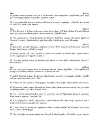 Fala Arjuna:
33. Sendo a mente inquieta e volúvel, ó Madhusudana, não compreendo a estabilidade dessa Yoga
que, como me declarastes, baseia-se no equilíbrio mental.
34. Porque na verdade a mente é leviana, ó Krishna; é turbulenta, imperiosa e obstinada. A meu ver é
tão difícil de dominar como o vento.
Fala Krishna:
35. Sem dúvida, ó tu de braço poderoso, a mente é movediça e difícil de subjugar. Contudo, filho de
Kunti, pode ser dominada através de esforços contínuos e da indiferença.
36. Para aquele que não conseguiu vencer-se a si mesmo, é difícil de alcançar a Yoga, mas aquele que
é dono de si mesmo e luta com afinco pode alcançá-la, valendo-se dos meios adequados.
Fala Arjuna:
37. Que destino aguarda, ó Krishna, aquele que está cheio de fé, mas demonstra fraqueza, cuja mente
divaga e não consegue perfeição na Yoga?
38. Privado de um e de outro, vacilante e confuso no caminho de Brahma, não se perde como a
nuvem desgarrada que desaparece no espaço?
39. Eu te peço Krishna, apague por completo essa dúvida em meu espírito, pois ninguém além de Ti
pode dissipá-la.
Fala Krishna:
40. Nem neste mundo nem no outro, um homem como esse encontra a perdição, ó Pârtha, pois aquele
que age com retidão, meu filho, jamais toma o caminho do mal.
41. Depois de atingir a região dos justos e ali permanecer anos sem conta, aquele que não progrediu
na Yoga renasce num lugar puro e feliz;
42. ou nasce em uma família de sábios yogues. No entanto é difícil obter tal nascimento neste mundo.
43. Recobrando então a mesma disposição de ânimo, adquirida em seu corpo anterior, luta com maior
empenho para obter a perfeição, filho de Kuru,
44. pois é irresistivelmente impelido a isso por sua prática anterior. Apenas pelo desejo de conhecer a
Yoga, torna-se superior à palavra divina.
45. Mas o yogue que se esforça sem descanso e, purificado de toda a culpa, atingiu a perfeição através
de vários nascimentos, alcança a meta suprema.
46. O yogue é superior aos ascetas, superior aos sábios e também superior aos homens de ação. Assim
sendo, Arjuna, torna-te yogue.
47. Mas entre todos os yogues, aquele que, cheio de fé, abandonando a Mim todo o seu ser interior,
 