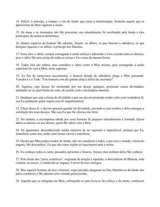 14. Difícil, ó príncipe, é romper o véu de ilusão que cerca a manifestação. Somente aquele que se
aproximam de Mim superam a ilusão.
15. Os maus e os insensatos não Me procuram; seu entendimento foi arrebatado pela ilusão e eles
participam da natureza demoníaca.
16. Quatro espécies de homens Me adoram, Arjuna: os aflitos, os que buscam a sabedoria, os que
desejam riquezas e os sábios, ó príncipe dos bharatas.
17. Entre eles, o sábio, sempre consagrado à união mística e adorando o Uno, excede todos os demais;
pois o sábio Me ama acima de todas as coisas e Eu o amo da mesma forma.
18. Todos eles são nobres, mas considero o sábio como a Mim mesmo, pois consagrado à união
espiritual ele vem a Mim, meta suprema.
19. Ao fim de numerosos nascimentos, o homem dotado de sabedoria chega a Mim pensando:
Vasudeva é o Todo. "Um homem com tão grande alma é difícil de encontrar".
20. Aqueles, cujo desejo foi arrebatado por um desejo qualquer, procuram outras divindades,
adotando tal ou qual forma de culto, de acordo com a sua própria natureza.
21. Qualquer que seja a forma de divindade a que um devoto pretenda render culto com verdadeira fé,
sou Eu realmente quem inspira essa fé inquebrantável.
22. Cheio dessa fé. o devoto procura agradar tal divindade, servindo-a com esmêro e dela consegue a
satisfação dos seus desejos. Mas sou Eu que lhe ofereço tais bens.
23. No entanto, a recompensa obtida por esses homens de pequeno entendimento é limitada. Quem
adora os deuses vai aos deuses; quem Me adora vem a Mim.
24. Os ignorantes, desconhecendo minha natureza de ser supremo e imperecível, pensam que Eu,
imanifesto como sou, tenho uma forma visível e manifesta.
25. Oculto por Meu poder criador de ilusão, não me manifesto a todos, e por isso o mundo, vítima do
engano, Me desconhece. Eu que não estou sujeito ao nascimento nem à morte.
26. Eu conheço todos os seres, passados, presentes e futuros, Arjuna, mas nenhum deles Me conhece.
27. Pela ilusão dos "pares contrários", originada da atração e repulsão, ó descendente de Bharata, toda
criatura, ao nascer, é conduzida ao engano, ó terror de teus inimigos.
28. Mas aqueles homens de atos virtuosos, cujos pecados chegaram ao fim, libertam-se da ilusão dos
pares contrários e Me adoram com vontade perseverante.
29. Aqueles que se refugiam em Mim, esforçando-se para livra-se da velhice e da morte, conhecem
 