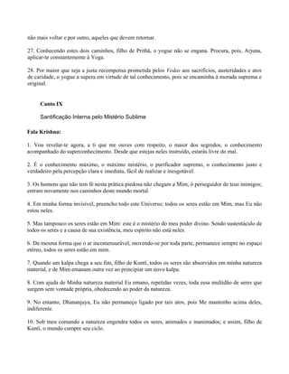 não mais voltar e por outro, aqueles que devem retornar.
27. Conhecendo estes dois caminhos, filho de Prithâ, o yogue não se engana. Procura, pois, Arjuna,
aplicar-te constantemente à Yoga.
28. Por maior que seja a justa recompensa prometida pelos Vedas aos sacrifícios, austeridades e atos
de caridade, o yogue a supera em virtude de tal conhecimento, pois se encaminha à morada suprema e
original.
Canto IX
Santificação Interna pelo Mistério Sublime
Fala Krishna:
1. Vou revelar-te agora, a ti que me ouves com respeito, o maior dos segredos, o conhecimento
acompanhado do superconhecimento. Desde que estejas neles instruído, estarás livre do mal.
2. É o conhecimento máximo, o máximo mistério, o purificador supremo, o conhecimento justo e
verdadeiro pela percepção clara e imediata, fácil de realizar e inesgotável.
3. Os homens que não tem fé nesta prática piedosa não chegam a Mim, ó perseguidor de teus inimigos;
entram novamente nos caminhos deste mundo mortal.
4. Em minha forma invisível, preencho todo este Universo; todos os seres estão em Mim, mas Eu não
estou neles.
5. Mas tampouco os seres estão em Mim: este é o mistério do meu poder divino. Sendo sustentáculo de
todos os seres e a causa de sua existência, meu espírito não está neles.
6. Da mesma forma que o ar incomensurável, movendo-se por toda parte, permanece sempre no espaço
etéreo, todos os seres estão em mim.
7. Quando um kalpa chega a seu fim, filho de Kuntî, todos os seres são absorvidos em minha natureza
material, e de Mim emanam outra vez ao principiar um novo kalpa.
8. Com ajuda de Minha natureza material Eu emano, repetidas vezes, toda essa multidão de seres que
surgem sem vontade própria, obedecendo ao poder da natureza.
9. No entanto, Dhananjaya, Eu não permaneço ligado por tais atos, pois Me mantenho acima deles,
indiferente.
10. Sob meu comando a natureza engendra todos os seres, animados e inanimados; e assim, filho de
Kuntî, o mundo cumpre seu ciclo.
 