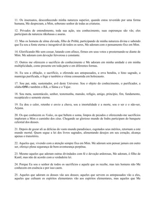 11. Os insensatos, desconhecendo minha natureza superior, quando estou revestido por uma forma
humana, Me desprezam, a Mim, soberano senhor de todas as criaturas.
12. Privados de entendimento, toda sua ação, seu conhecimento, suas esperanças são vãs; eles
participam da natureza râkshasas e asuras.
13. Mas os homens de alma elevada, filho de Prithâ, participando de minha natureza divina e sabendo
que Eu sou a fonte eterna e inesgotável de todos os seres, Me adoram com o pensamento fixo em Mim.
14. Glorificando-Me sem cessar, lutando com afinco, firmes em seus votos e prosternando-se diante de
Mim. Me adoram com devoção fervorosa e constante.
15. Outros me oferecem o sacrifício do conhecimento e Me adoram em minha unidade e em minha
multiplicidade, como presente em toda parte e em diferentes formas.
16. Eu sou a oblação, o sacrifício, a oferenda aos antepassados, a erva bendita, o hino sagrado, a
manteiga purificada, o fogo e também a vítima consumida em holocausto.
17. Sou pai, mãe, sustentador, avô deste Universo. Sou o objeto do conhecimento, o purificador, a
sílaba OM e também o Rik, o Sâma e o Yajur.
18. Sou meta, sustentáculo, senhor, testemunha, mansão, refúgio, amigo, princípio, fim, fundamento,
receptáculo e semente eterna.
19. Eu dou o calor, retenho e envio a chuva, sou a imortalidade e a morte, sou o ser e o não-ser,
Arjuna.
20. Os que conhecem os Vedas, os que bebem o soma, limpos de pecados e oferecendo-me sacrifícios
imploram a Mim o caminho dos céus. Chegando ao glorioso mundo de Indra participam do banquete
celestial dos deuses.
21. Depois de gozar ali as delícias do vasto mundo paradisíaco, esgotados seus méritos, retornam a este
mundo mortal. Quem segue a lei dos livros sagrados, alimentando desejos em seu coração, alcança
apenas o transitório.
22. Aqueles que, vivendo com a atenção sempre fixa em Mim. Me adoram sem pensar jamais em outro
ser, ofereço plena segurança de bem-aventurança perpétua.
23. Mesmo aqueles que adoram outras divindades com fé e devoção ardorosas, Me adoram, ó filho de
Kuntî, mas não de acordo com a verdadeira lei.
24. Porque Eu sou o senhor de todos os sacrifícios e aquele que os recebe, mas tais homens não Me
conhecem em essência e por isso caem.
25. Aqueles que adoram os deuses vão aos deuses; aqueles que servem os antepassados vão a eles,
aqueles que cultuam os espíritos elementares vão aos espíritos elementares, mas aqueles que Me
 