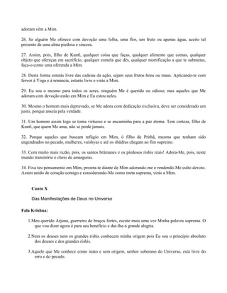 adoram vêm a Mim.
26. Se alguém Me oferece com devoção uma folha, uma flor, um fruto ou apenas água, aceito tal
presente de uma alma piedosa e sincera.
27. Assim, pois, filho de Kuntî, qualquer coisa que faças, qualquer alimento que comas, qualquer
objeto que ofereças em sacrifício, qualquer esmola que dês, qualquer mortificação a que te submetas,
faça-o como uma oferenda a Mim.
28. Desta forma estarás livre das cadeias da ação, sejam seus frutos bons ou maus. Aplicando-te com
fervor à Yoga e à renúncia, estarás livre e virás a Mim.
29. Eu sou o mesmo para todos os seres, ninguém Me é querido ou odioso; mas aqueles que Me
adoram com devoção estão em Mim e Eu estou neles.
30. Mesmo o homem mais depravado, se Me adora com dedicação exclusiva, deve ser considerado um
justo, porque anseia pela verdade.
31. Um homem assim logo se torna virtuoso e se encaminha para a paz eterna. Tem certeza, filho de
Kuntî, que quem Me ama, não se perde jamais.
32. Porque aqueles que buscam refúgio em Mim, ó filho de Prithâ, mesmo que tenham sido
engendrados no pecado, mulheres, vaishyas e até os shüdras chegam ao fim supremo.
33. Com muito mais razão, pois, os santos brâmanes e os piedosos rishis reais! Adora-Me, pois, neste
mundo transitório e cheio de amarguras.
34. Fixa teu pensamento em Mim, prostra-te diante de Mim adorando-me e rendendo-Me culto devoto.
Assim unido de coração comigo e considerando-Me como meta suprema, virás a Mim.
Canto X
Das Manifestações de Deus no Universo
Fala Krishna:
1.Meu querido Arjuna, guerreiro de braços fortes, escute mais uma vez Minha palavra suprema. O
que vou dizer agora é para seu benefício e dar-lhe-á grande alegria.
2.Nem os deuses nem os grandes rishis conhecem minha origem pois Eu sou o princípio absoluto
dos deuses e dos grandes rishis.
3.Aquele que Me conhece como inato e sem origem, senhor soberano do Universo, está livre do
erro e do pecado.
 