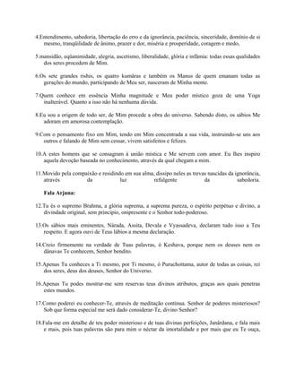 4.Entendimento, sabedoria, libertação do erro e da ignorância, paciência, sinceridade, domínio de si
mesmo, tranqüilidade de ânimo, prazer e dor, miséria e prosperidade, coragem e medo,
5.mansidão, eqüanimidade, alegria, ascetismo, liberalidade, glória e infâmia: todas essas qualidades
dos seres procedem de Mim.
6.Os sete grandes rishis, os quatro kumâras e também os Manus de quem emanam todas as
gerações do mundo, participando de Meu ser, nasceram de Minha mente.
7.Quem conhece em essência Minha magnitude e Meu poder místico goza de uma Yoga
inalterável. Quanto a isso não há nenhuma dúvida.
8.Eu sou a origem de todo ser, de Mim procede a obra do universo. Sabendo disto, os sábios Me
adoram em amorosa contemplação.
9.Com o pensamento fixo em Mim, tendo em Mim concentrada a sua vida, instruindo-se uns aos
outros e falando de Mim sem cessar, vivem satisfeitos e felizes.
10.A estes homens que se consagram à união mística e Me servem com amor. Eu lhes inspiro
aquela devoção baseada no conhecimento, através da qual chegam a mim.
11.Movido pela compaixão e residindo em sua alma, dissipo neles as trevas nascidas da ignorância,
através da luz refulgente da sabedoria.
Fala Arjuna:
12.Tu és o supremo Brahma, a glória suprema, a suprema pureza, o espírito perpétuo e divino, a
divindade original, sem princípio, onipresente e o Senhor todo-poderoso.
13.Os sábios mais eminentes, Nárada, Assita, Devala e Vyassadeva, declaram tudo isso a Teu
respeito. E agora ouvi de Teus lábios a mesma declaração.
14.Creio firmemente na verdade de Tuas palavras, ó Keshava, porque nem os deuses nem os
dânavas Te conhecem, Senhor bendito.
15.Apenas Tu conheces a Ti mesmo, por Ti mesmo, ó Puruchottama, autor de todas as coisas, rei
dos seres, deus dos deuses, Senhor do Universo.
16.Apenas Tu podes mostrar-me sem reservas teus divinos atributos, graças aos quais penetras
estes mundos.
17.Como poderei eu conhecer-Te, através de meditação contínua. Senhor de poderes misteriosos?
Sob que forma especial me será dado considerar-Te, divino Senhor?
18.Fala-me em detalhe de teu poder misterioso e de tuas divinas perfeições, Janârdana, e fala mais
e mais, pois tuas palavras são para mim o néctar da imortalidade e por mais que eu Te ouça,
 