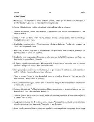 nunca me sacio.
Fala Krishna:
19.Assim seja: vou enumerar-te meus atributos divinos, ainda que me limite aos principais, ó
melhor dos kurus, pois não há limites para minha grandeza.
20.Eu sou, ó Gudâsheza, o espírito entronizado no coração de todas as criaturas.
21.Entre os adityas sou Vishnu; entre as luzes, o Sol radiante; sou Marîchi entre os maruts; a Lua,
entre as estrelas.
22.Entre os Vedas sou Sâma-Veda; Vâsava, entre os deuses; o sentido eterno, entre os sentidos; a
inteligência nos seres vivos.
23.Sou Zankara entre os rudras e Vitteza entre os yakshas e râkshasas; Pâvaka entre os vasus e o
Meru entre os picos elevados.
24.Sabe, filho de Prithâ, que entre os sacerdotes Eu sou Brihaspati; entre os chefes guerreiros sou
Skanda e entre as águas, sou o oceano.
25.Sou Brighu entre os grandes rishis; entre as palavras sou a sílaba OM (); entre os sacrifícios sou
japa; entre as montanhas, o Himalaia.
26.A figueira sagrada entre as árvores; Nârada entre os rishis divinos; Chitraratha, entre os cantores
celestes e o inspirado asceta Kapila entre os siddhas.
27.Sabe que entre os cavalos sou Uchchaizravas, ó tu que nasceste do néctar; sou Airâvata entre os
nobres elefantes e entre os homens sou o soberano.
28.Entre as armas Eu sou o raio; Kamadhuk entre os rebanhos; Kandarpa, entre os que têm
descendentes e Vâsuki entre as serpentes.
29.Sou Ananta entre os nagas; Varuna entre os habitantes da água; Aryaman entre os antepassados
e Yama entre os juízes.
30.Entre os daityas sou o Prahlâda; entre as medidas, o tempo; entre os animais selvagens sou o rei
dos animais e entre os seres alados, Vainateya.
31.Entre os agentes purificados sou o vento; sou Râma entre os guerreiros; Makara entre os peixes
e Jâhnavi entre os raios.
32.Sou princípio, meio e fim de todas as coisas criadas, Arjuna; entre as ciências sou a ciência do
espírito supremo e sou o argumento Vâda entre os que discutem.
33.Sou a vogal A entre as letras; o composto copulativo entre as palavras compostas. Sou o tempo
 