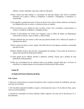 infinito, o mestre ordenador, cujas faces estão em toda parte.
34.Sou a morte que tudo arrebata e o nascimento de tudo que adquire vida. Entre os atributos
femininos sou a glória, a beleza, a eloqüência, a memória, a inteligência, a constância e a
misericórdia.
35.Sou também o grande hino entre os hinos do Sama-Veda; entre as formas métricas sou Gâyatri;
sou Mârgazircha entre os meses, e a primavera entre as estações.
36.No aventureiro sou o espírito de risco; no forte, a força. Sou a resolução, a perseverança e a
vitória; a verdade do verdadeiro e a bondade do bem.
37.Entre os descendentes de Vrishni sou Vâsudeva; entre os filhos de Pându sou Dhananjaya;
Vyâsa entre os munis e, entre os sábios, o sábio Ushanâ.
38.Soua soberania dos que reinam, a tática dos que querem triunfar. Sou o silêncio do segredo e a
sabedoria dos sábios.
39.Sou o germe de todos os seres, Arjuna. Sem Mim não há coisa alguma, animada ou inanimada
que possa existir.
40.Meus atributos divinos não tem fim, ó perseguidor de inimigos. O que acabo de mostrar-te é
apenas uma amostra de minha glória infinita.
41.Tudo quanto há de sublime, perfeito e poderoso, entende, Arjuna, que é produto de uma
partícula de minha grandeza.
42.Mas que necessidade tens de conhecer todos esses detalhes, Arjuna? Sabe que o Universo se
constituiu e se mantém apenas com uma parcela infinitesimal de Mim mesmo.
Canto XI
A Visão da Forma Cósmica de Deus
Fala Arjuna:
1. Meu erro se desvaneceu ao escutar tuas palavras sobre o supremo mistério do Adhyâtma, que para
meu bem me revelastes.
2. De Teus lábios aprendí em detalhe a origem e a dissolução dos seres, ó Tu de olhos de lótus, assim
como sua eterna grandeza.
3. Gostaria de contemplar tua forma soberana, Senhor supremo, tal como me foi descrita por Ti, ó
Puruchottama.
 