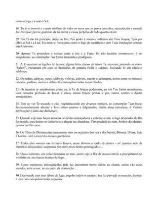 como o fogo e como o Sol.
18. Tu és o imortal e o mais sublime de todos os seres que se possa conceber, sustentáculo e morada
do Universo; perene guardião da lei eterna e causa perpétua de tudo quanto existe.
19. Em Ti não há princípio, meio ou fim; Teu poder é imenso; infinitos são Teus braços; Tens por
olhos o Sol e a Lua; Teu rosto é flamejante como o fogo do sacrifício e com Tuas irradiações abrasas
este Universo.
20. Apenas Tu preenches o espaço entre o céu e a Terra. Os três mundos estremecem, ó ser
magnânimo, ao contemplar Tua forma tremenda e prodigiosa.
21. A Ti acorrem as legiões de deuses; alguns deles cheios de temor Te invocam, juntando as mãos.
"Salve!", exclamam em coro as multidões de grandes rishis e siddhas, louvando-Te em cânticos
sublimes.
22. Os rudras, adityas, vasus, sâdhyas, vishvas, ashvins, maruts e uchmapas, assim como os músicos
celestes, yashkas, asuras e sidhas Te contemplam todos maravilhados.
23. Os mundos se amedrontam como eu, ó Tu de braços poderosos, ao ver Tua forma monstruosa,
com tamanha profusão de bocas e olhos, tantos braços pernas e pés, tantos ventres e dentes
ameaçadores.
24. Pois ao ver-Te tocando o céu, resplandecendo em diversos matizes, ao contemplar Tuas bocas
desmesuradamente abertas e Teus olhos enorme e fulgurantes, minha alma estremece, ó Visnhu,
perco a paz e sinto-me desfalecer.
25. Quando vejo tuas bocas armadas de dentes ameaçadores e ardentes como o fogo devorador do fim
do mundo, meu ânimo se conturba e a alegria me abandona. Tem piedade de mim, Senhor dos deuses,
coluna do Universo.
26. Os filhos de Dhritarashtra juntamente com os exércitos dos reis e dos heróis, Bhisma, Drona, Suta
e Karma, com o escol dos nossos guerreiros.
27. Todos eles somem nas terríveis fauces, nesse abismo eriçado de dentes - ai! quantos vejo de
membros dilacerados, suspensos por entre esses dentes pontiagudos!...
28. Quais torrentes, em veloz demanda do mar, assim vejo a flor de nossos heróis a precipitarem-se,
irresistíveis, nas fauces hiantes de fogo...
29. Como mariposas enlouquecidas pela luz encontram morte súbita na chama, assim vão esses
mundos, sem cessar, ao encontro da destruição...
30. Devorando com teus lábios de fogo, engoles todos os mortais; tua luz pervade os mundos, Senhor,
e teus raios aniquilam todos os povos.
 