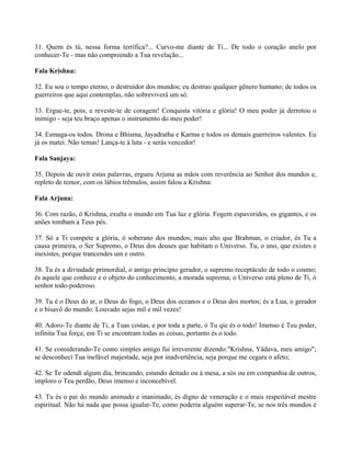 31. Quem és tú, nessa forma terrífica?... Curvo-me diante de Ti... De todo o coração anelo por
conhecer-Te - mas não compreendo a Tua revelação...
Fala Krishna:
32. Eu sou o tempo eterno, o destruidor dos mundos; eu destruo qualquer gênero humano; de todos os
guerreiros que aqui contemplas, não sobreviverá um só.
33. Ergue-te, pois, e reveste-te de coragem! Conquista vitória e glória! O meu poder já derrotou o
inimigo - seja teu braço apenas o instrumento do meu poder!
34. Esmaga-os todos. Drona e Bhisma, Jayadratha e Karma e todos os demais guerreiros valentes. Eu
já os matei. Não temas! Lança-te à luta - e serás vencedor!
Fala Sanjaya:
35. Depois de ouvir estas palavras, ergueu Arjuna as mãos com reverência ao Senhor dos mundos e,
repleto de temor, com os lábios trêmulos, assim falou a Krishna:
Fala Arjuna:
36. Com razão, ó Krishna, exulta o mundo em Tua luz e glória. Fogem espavoridos, os gigantes, e os
anões tombam a Teus pés.
37. Só a Ti compete a glória, ó soberano dos mundos; mais alto que Brahman, o criador, és Tu a
causa primeira, o Ser Supremo, o Deus dos deuses que habitam o Universo. Tu, o uno, que existes e
inexistes, porque trancendes um e outro.
38. Tu és a divindade primordial, o antigo princípio gerador, o supremo receptáculo de todo o cosmo;
és aquele que conhece e o objeto do conhecimento, a morada suprema; o Universo está pleno de Ti, ó
senhor todo-poderoso.
39. Tu é o Deus do ar, o Deus do fogo, o Deus dos oceanos e o Deus dos mortos; és a Lua, o gerador
e o bisavô do mundo. Louvado sejas mil e mil vezes!
40. Adoro-Te diante de Ti, a Tuas costas, e por toda a parte, ó Tu qie és o todo! Imenso é Teu poder,
infinita Tua força; em Ti se encontram todas as coisas, portanto és o todo.
41. Se considerando-Te como simples amigo fui irreverente dizendo:"Krishna, Yâdava, meu amigo";
se desconhecí Tua inefável majestade, seja por inadvertência, seja porque me cegara o afeto;
42. Se Te odendí algum dia, brincando, estando deitado ou à mesa, a sós ou em companhia de outros,
imploro o Teu perdão, Deus imenso e inconcebível.
43. Tu és o pai do mundo animado e inanimado, és digno de veneração e o mais respeitável mestre
espiritual. Não há nada que possa igualar-Te, como poderia alguém superar-Te, se nos três mundos é
 