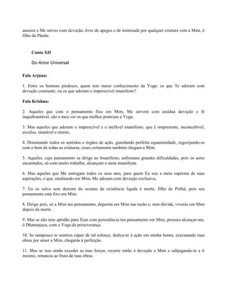 anseios e Me serves com devoção, livre de apegos e de inimizade por qualquer criatura vem a Mim, ó
filho de Pându.
Canto XII
Do Amor Universal
Fala Arjuna:
1. Entre os homens piedosos, quem tem maior conhecimento da Yoga: os que Te adoram com
devoção constante, ou os que adoram o imperecível imanifesto?
Fala Krishna:
2. Aqueles que com o pensamento fixo em Mim, Me servem com assídua devoção e fé
inquebrantável, são a meu ver os que melhor praticam a Yoga.
3. Mas aqueles que adoram o imperecível e o inefável imanifesto, que é onipresente, inconcebível,
excelso, imutável e eterno,
4. Dominando todos os sentidos e órgãos de ação, guardando perfeita equanimidade, regozijando-se
com o bem de todas as criaturas, esses certamente também chegam a Mim.
5. Aqueles, cujo pensamento se dirige ao Imanifesto, enfrentam grandes dificuldades, pois os seres
encarnados, só com muito trabalho, alcançam a meta imanifesta.
6. Mas aqueles que Me entregam todos os seus atos, para quem Eu sou a meta suprema de suas
aspirações, e que, meditando em Mim, Me adoram com devoção exclusiva,
7. Eu os salvo sem demora do oceano da existência ligada à morte, filho de Prithâ, pois seu
pensamento está fixo em Mim.
8. Dirige pois, só a Mim teu pensamento, deposita em Mim tua razão e, sem dúvida, viverás em Mim
depois da morte.
9. Mas se não tens aptidão para fixar com persistência teu pensamento em Mim, procura alcançar-me,
ó Dhananjaya, com a Yoga da perseverança.
10. Se tampouco te sentires capaz de tal esforço, dedica-te à ação em minha honra; executando tuas
obras por amor a Mim, chegarás à perfeição.
11. Mas se isso ainda exceder as tuas forças, recorre então à devoção a Mim e subjugando-te a ti
mesmo, renuncia ao fruto de tuas obras.
 
