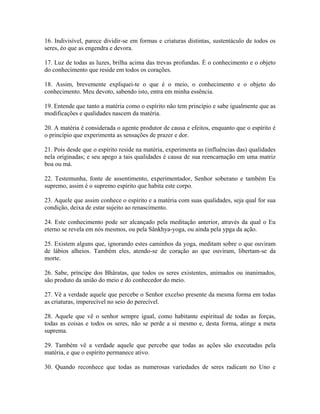 16. Indivisível, parece dividir-se em formas e criaturas distintas, sustentáculo de todos os
seres, éo que as engendra e devora.
17. Luz de todas as luzes, brilha acima das trevas profundas. É o conhecimento e o objeto
do conhecimento que reside em todos os corações.
18. Assim, brevemente expliquei-te o que é o meio, o conhecimento e o objeto do
conhecimento. Meu devoto, sabendo isto, entra em minha essência.
19. Entende que tanto a matéria como o espírito não tem princípio e sabe igualmente que as
modificações e qualidades nascem da matéria.
20. A matéria é considerada o agente produtor de causa e efeitos, enquanto que o espírito é
o princípio que experimenta as sensações de prazer e dor.
21. Pois desde que o espírito reside na matéria, experimenta as (influências das) qualidades
nela originadas; e seu apego a tais qualidades é causa de sua reencarnação em uma matriz
boa ou má.
22. Testemunha, fonte de assentimento, experimentador, Senhor soberano e também Eu
supremo, assim é o supremo espírito que habita este corpo.
23. Aquele que assim conhece o espírito e a matéria com suas qualidades, seja qual for sua
condição, deixa de estar sujeito ao renascimento.
24. Este conhecimento pode ser alcançado pela meditação anterior, através da qual o Eu
eterno se revela em nós mesmos, ou pela Sânkhya-yoga, ou ainda pela ypga da ação.
25. Existem alguns que, ignorando estes caminhos da yoga, meditam sobre o que ouviram
de lábios alheios. Também eles, atendo-se de coração ao que ouviram, libertam-se da
morte.
26. Sabe, príncipe dos Bhâratas, que todos os seres existentes, animados ou inanimados,
são produto da união do meio e do conhecedor do meio.
27. Vê a verdade aquele que percebe o Senhor excelso presente da mesma forma em todas
as criaturas, imperecível no seio do perecível.
28. Aquele que vê o senhor sempre igual, como habitante espiritual de todas as forças,
todas as coisas e todos os seres, não se perde a si mesmo e, desta forma, atinge a meta
suprema.
29. Também vê a verdade aquele que percebe que todas as ações são executadas pela
matéria, e que o espírito permanece ativo.
30. Quando reconhece que todas as numerosas variedades de seres radicam no Uno e
 