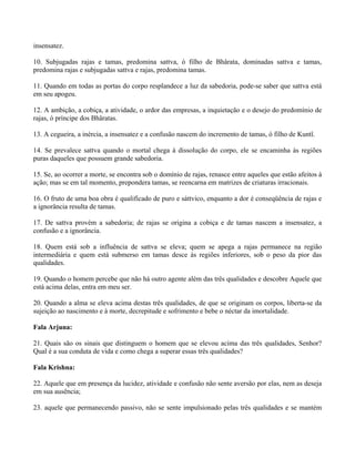 insensatez.
10. Subjugadas rajas e tamas, predomina sattva, ó filho de Bhârata, dominadas sattva e tamas,
predomina rajas e subjugadas sattva e rajas, predomina tamas.
11. Quando em todas as portas do corpo resplandece a luz da sabedoria, pode-se saber que sattva está
em seu apogeu.
12. A ambição, a cobiça, a atividade, o ardor das empresas, a inquietação e o desejo do predomínio de
rajas, ó príncipe dos Bhâratas.
13. A cegueira, a inércia, a insensatez e a confusão nascem do incremento de tamas, ó filho de Kuntî.
14. Se prevalece sattva quando o mortal chega à dissolução do corpo, ele se encaminha às regiões
puras daqueles que possuem grande sabedoria.
15. Se, ao ocorrer a morte, se encontra sob o domínio de rajas, renasce entre aqueles que estão afeitos à
ação; mas se em tal momento, prepondera tamas, se reencarna em matrizes de criaturas irracionais.
16. O fruto de uma boa obra é qualificado de puro e sáttvico, enquanto a dor é conseqüência de rajas e
a ignorância resulta de tamas.
17. De sattva provém a sabedoria; de rajas se origina a cobiça e de tamas nascem a insensatez, a
confusão e a ignorância.
18. Quem está sob a influência de sattva se eleva; quem se apega a rajas permanece na região
intermediária e quem está submerso em tamas desce às regiões inferiores, sob o peso da pior das
qualidades.
19. Quando o homem percebe que não há outro agente além das três qualidades e descobre Aquele que
está acima delas, entra em meu ser.
20. Quando a alma se eleva acima destas três qualidades, de que se originam os corpos, liberta-se da
sujeição ao nascimento e à morte, decrepitude e sofrimento e bebe o néctar da imortalidade.
Fala Arjuna:
21. Quais são os sinais que distinguem o homem que se elevou acima das três qualidades, Senhor?
Qual é a sua conduta de vida e como chega a superar essas três qualidades?
Fala Krishna:
22. Aquele que em presença da lucidez, atividade e confusão não sente aversão por elas, nem as deseja
em sua ausência;
23. aquele que permanecendo passivo, não se sente impulsionado pelas três qualidades e se mantém
 