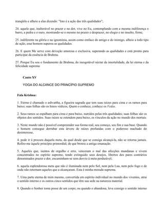tranqüilo e alheio a elas dizendo: "Isto é a ação das três qualidades";
24. aquele que, inalterável no prazer e na dor, vive no Eu, contemplando com a mesma indiferença o
barro, a pedra e o ouro, mostrando-se o mesmo no prazer e desprazer, no elogio e no insulto, firme,
25. indiferente na glória e na ignomínia, assim como emface do amigo e do inimigo, alheio a todo tipo
de ação, esse homem superou as qualidades.
26. E quem Me serve com devoção amorosa e exclusiva, superando as qualidades e está pronto para
participar da essência de Brahma.
27. Porque Eu sou o fundamento de Brahma, do inesgotável néctar da imortalidade, da lei eterna e da
felicidade suprema
Canto XV
YOGA DO ALCANCE DO PRINCÍPIO SUPREMO
Fala Krishna:
1. Eterno é chamado o ashvattha, a figueira sagrada que tem suas raízes para cima e os ramos para
baixo; suas folhas são os hinos védicos, Quem o conhece, conhece os Vedas.
2. Seus ramos se espalham para cima e para baixo, nutridos pelas três qualidades; suas folhas são os
objetos dos sentidos. Suas raízes se estendem para baixo, os vínculos da ação no mundo dos mortais.
3. Neste mundo não é possível compreender sua forma real, seu começo, seu fim e sua base. Quando
o homem consegue derrubar esta árvore de raízes profundas com o poderoso machado do
desinteresse,
4. pode ir à procura daquela meta, da qual desde que se consiga alcançá-la, não se retorna jamais.
Refiro-me àquele princípio primordial, de que brotou a antiga emanação.
5. Aqueles que, isentos de orgulho e erro, venceram o mal das afecções mundanas e vivem
concentrados no espírito supremo, tendo extinguido seus desejos, libertos dos pares contrários
denominados prazer e dor, encaminham-se sem desvio à meta perdurável;
6. aquela esplendorosa meta que não é iluminada nem pelo Sol, nem pela Lua, nem pelo fogo e de
onde não retornam aqueles que a alcançaram. Esta é minha morada suprema.
7. Uma parte eterna de mim mesmo, convertida em espírito individual no mundo dos viventes, atrai
o sentido interno e os outros cinco sentidos que têm sua sede na natureza material.
8. Quando o Senhor toma posse de um corpo, ou quando o abandona, leva consigo o sentido interno
 