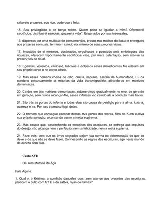 saboreio prazeres, sou rico, poderoso e feliz;
15. Sou privilegiado e de berço nobre. Quem pode se igualar a mim? Oferecerei
sacrifícios, distribuirei esmolas, gozarei a vida". Enganados por sua insensatez,
16. dispersos por uma multidão de pensamentos, presos nas malhas da ilusão e entregues
aos prazeres sensuais, terminam caindo no inferno de seus próprios vícios.
17. Imbuídos de si mesmos, obstinados, orgulhosos e posuídos pela embriaguez das
riquezas, oferecem hipócritamente sacrifícios vãos, por mera ostentação, sem ater-se às
prescrições do ritual.
18. Egoístas, violentos, vaidosos, lascivos e coléricos esses maledicentes Me odeiam em
seu próprio corpo e no corpo alheio.
19. Mas esses homens cheios de ódio, cruéis, impuros, escória da humanidade, Eu os
condeno perpétuamente às misérias da vida transmigratória, atirando-os em matrizes
demoníacas.
20. Caídos em tais matrizes demoníacas, submergindo gradualmente no erro, de geração
em geração, sem nunca alcançar-Me, esses infelizes vão caindo até a condição mais baixa.
21. São três as portas do inferno e todas elas são causa de perdição para a alma: luxúria,
avareza e ira. Por isso é preciso fugir delas.
22. O homem que consegue escapar destas três portas das trevas, filho de Kuntî cultiva
sua própria salvação, alcançando assim a meta suptrema.
23. Mas aquele que, desdenhando os preceitos das escrituras, se entrega aos impulsos
do desejo, não alcança nem a perfeição, nem a felicidade, nem a meta suprema.
24. Faze pois, com que os livros sagrados sejam tua norma na determinação do que se
deve e do que não se deve fazer. Conhecendo as regras das escrituras, age neste mundo
de acordo com elas.
Canto XVII
Os Três Motivos de Agir
Fala Arjuna:
1. Qual é, ó Krishna, a condição daqueles que, sem ater-se aos preceitos das escrituras,
praticam o culto com fé? É a de sattva, rajas ou tamas?
 