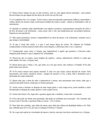 12. Nunca houve tempo em que eu não existisse, nem tu, nem algum desses príncipes - nem jamais
haverá tempo em que algum de nós deixe de existir em seu Ser real.
13. O verdadeiro Ser vive sempre. Assim como a alma incorporada experimenta infância, maturidade e
velhice dentro do mesmo corpo, assim passa também de corpo a corpo - sabem os iluminados e não se
entristecem.
14. Quando os sentidos estão identificados com objetos sensórios, experimentam sensações de calor e
de frio, de prazer e de sofrimento - estas coisas vêm e vão; são temporárias por sua própria natureza.
Suporta-as com paciência!
15. Mas quem permanece sereno e imperturbável no meio do prazer e do sofrimento, somente esse é
que atinge a imortalidade.
16. O que é irreal não existe, e o que é real nunca deixa de existir. Os videntes da Verdade
compreendem a íntima natureza tanto disto como daquilo, a diferença entre o ser e o parecer.
17. Compreende como certo, ó Arjuna, que indestrutível é aquilo que permeia o Universo todo;
ninguém pode destruir o que é imperecível, a Realidade.
18. Perecíveis são os corpos, esses templos do espírito - eterna, indestrutível, infinita é a alma que
neles habita. Por isto, ó Arjuna, luta!
19. Quem pensa que a Alma, o Eu, que mata, ou o Eu que morre, não conhece a Verdade. O Eu não
pode matar nem morrer.
20. O Eu nunca nasceu nem jamais morrerá. E uma vez que existe, nunca deixará de existir. Sem
nascimento, sem morte, imutável, eterno - sempre ele mesmo é o Eu, a alma. Não é destruído com a
destruição do corpo (material).
21. Quem sabe que a alma de tudo é indestrutível e eterna, sem nascimento nem morte, sabe que a
essência não pode morrer, ainda que as formas pereçam.
22. Assim como o homem se despoja de uma roupa gasta e veste roupa nova, assim também a alma
incorporada se despoja de corpos gastos e veste corpos novos.
23. Armas não ferem o Eu, fogo não o queima, águas não o molham, ventos não o ressecam.
24. O Eu não pode ser ferido nem queimado; não pode ser molhado nem ressecado - ele é imortal; não
se move nem é movido, e permeia todas as coisas - o Eu é eterno.
25. Para além dos sentidos, para além da mente, para além dos efeitos da dualidade habita o Eu. Pelo
que, sabendo que tal é o Eu, por que te entregas à tristeza ó Arjuna?
26. Se o ego está sujeito às vicissitudes de nascer e morrer, nem por isto deves entristecer-te, ó Arjuna.
 