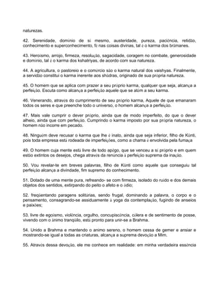 naturezas.
42. Serenidade, domínio de sí mesmo, austeridade, pureza, paciência, retidão,
conhecimento e superconhecimento, fé nas coisas divinas, tal é o karma dos brâmanes.
43. Heroísmo, arrojo, firmeza, resolução, sagacidade, coragem no combate, generosidade
e domínio, tal é o karma dos kshatriyas, de acordo com sua natureza.
44. A agricultura, o pastoreio e o comércio são o karma natural dos vaishyas. Finalmente,
a servidão constitui o karma inerente aos shûdras, originado de sua própria natureza.
45. O homem que se aplica com prazer a seu próprio karma, qualquer que seja, alcança a
perfeição. Escuta como alcança a perfeição aquele que se atém a seu karma.
46. Venerando, através do cumprimento de seu próprio karma, Aquele de que emanaram
todos os seres e que preenche todo o universo, o homem alcança a perfeição.
47. Mais vale cumprir o dever próprio, ainda que de modo imperfeito, do que o dever
alheio, ainda que com perfeição. Cumprindo o karma imposto por sua própria natureza, o
homem não incorre em pecado.
48. Ninguém deve recusar o karma que lhe é inato, ainda que seja inferior, filho de Kûnti,
pois toda empresa está rodeada de imperfeições, como a chama é envolvida pela fumaça
49. O homem cuja mente está livre de todo apêgo, que se venceu a sí próprio e em quem
estão extintos os desejos, chega através da renúncia à perfeição suprema da inação.
50. Vou revelar-te em breves palavras, filho de Kûnti como aquele que conseguiu tal
perfeição alcança a divindade, fim supremo do conhecimento.
51. Dotado de uma mente pura, refreando- se com firmeza, isolado do ruído e dos demais
objetos dos sentidos, extirpando do peito o afeto e o ódio;
52. freqüentando paragens solitárias, sendo frugal, dominando a palavra, o corpo e o
pensamento, consagrando-se assiduamente à yoga da contemplação, fugindo de anseios
e paixões;
53. livre de egoísmo, violência, orgulho, concupiscência, cólera e de sentimento de posse,
vivendo com o ânimo tranqüilo, está pronto para unir-se a Brahma.
54. Unido a Brahma e mantendo o animo sereno, o homem cessa de gemer e ansiar e
mostrando-se igual a todas as criaturas, alcança a suprema devoção a Mim.
55. Através dessa devoção, ele me conhece em realidade: em minha verdadeira essência
 
