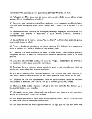 e em toda minha grandeza. Desde que consiga conhecer-Me entra em mim.
56. Refugiado em Mim, ainda que se aplique sem cessar a todo tipo de obras, chega,
graças a Mim, à morada eterna e imutável.
57. Renuncia, pois, mentalmente em Mim a todas as obras, concentra em Mim todas as
tuas aspirações e entrega-te à devoção do conhecimento, mantendo o pensamento fixo em
Mim.
58. Pensando em Mim, vencerás por minha graça todo tipo de perigos e dificuldades. Mas
se levado pelo orgulho te recusares a ouvir minhas palavras, perder-te-ás
irremissivelmente.
59. Se, confiando em ti mesmo, pensas "eu não lutarei", inútil será tua resolução, pois a
natureza irá obrigar-te a lutar.
60. Preso por teu karma, nascido de tua própria natureza, filho de Kuntî, farás exatamente
o que te obstinas em não fazer, ainda que contra tua vontade.
61. O Senhor, que mora no coração de todos os seres, Arjuna, constrange-os, graças a
seu poder de ilusão, a executar sua revolução, como se estivessem presos a um disco
giratório.
62. Dirige-te a Ele com toda a alma, em busca de refúgio, ó descendente de Bharata, e
por sua graça, obterás a paz suprema e perdurável.
63. Com isso, dei-te a conhecer aquela sabedoria que é o mais recôndito dos mistérios.
Medita com vagar sobre ela e age como quiseres.
64. Mas escuta ainda minhas palavras supremas que contém o maior dos mistérios. És
meu amado e tens firmeza de ânimo, por isso quero revelar-te o que resulta em teu bem.
65. Concentra em Mim teus pensamentos, serve-me devotadamente, rende-me fervoroso
culto, prostra-te diante de Mim e virás a Mim. Eu te prometo, pois é meu amado.
66. Abandona toda prática religiosa e refugia-te em Mim somente. Não temas: Eu te
libertarei de todos os teus pecados.
67. Não reveles jamais estas minhas palavras ao homem sem devoção e sem ascetismo,
ao que se recusa a ouvir ou ao que me ultraja.
68. Mas aquele que revelar a meus devotos este supremo mistério, servindo-me com esse
ato de sublime devoção, sem dúvida virá até Mim.
69. Pois ninguém entre os mortais poderá oferecer-Me algo que Me seja mais caro, nem
 