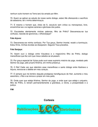 nenhum outro homem na Terra será tão amado por Mim.
70. Quem se aplicar ao estudo de nosso santo diálogo, estará Me oferecendo o sacrifício
da sabedoria, tal é minha determinação.
71. E mesmo o homem que, cheio de fé, escutá-lo sem crítica ou menosprezo, livre,
encaminhar-se-á às regiões serenas e gloriosas dos justos.
72. Escutastes atentamente minhas palavras, filho de Prithâ? Desvaneceu-se tua
confusão, nascida da ignorância, ó Dhananjaya?
Fala Arjuna:
73. Desvaneceu-se minha confusão. Por Tua graça, Senhor Imortal, recebi a iluminação.
Estou firme, minhas dúvidas se dissiparam. Seguirei Teus preceitos.
Fala Sanjaya:
74. Assim ouvi o diálogo entre Vâsudeva e o magnânimo filho de Prithâ; diálogo
maravilhoso que fez com que meus cabelos se eriçassem.
75. Por graça especial de Vyâsa pude ouvir esse supremo mistério da yoga, revelado pelo
Senhor da yoga, pelo próprio Krishna, em minha presença.
76. Ó Rei! Cada vez que relembro esse maravilhoso e santo diálogo entre Keshava e
Arjuna, renova-se o deleite em meu coração.
77. E sempre que me lembro daquela prodigiosa transfiguração de Hari, aumenta o meu
assombro, ó Rei e se renova o prazer em meu peito.
78. Onde quer que esteja Krishna, Senhor da yoga, e onde quer que esteja o arqueiro,
filho de Prithâ, lá reinam permanentemente a grandeza, a vitória, a prosperidade e a
justiça.
FIM
Cortesia
 