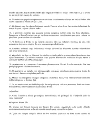 mundos celestiais. Eles ficam fascinados pelo linguajar florido dos antigos textos védicos, e só crêem
no que existe para o gozo dos sentidos.
44. Na mente dos apegados aos prazeres dos sentidos e à riqueza material e que por isso se iludem, não
ocorre a decisão de prestar serviço a Deus.
45. Os Vedas tratam das três qualidades da matéria. Eleve-se acima delas, livre-se das dualidades e do
desejo de posse, Arjuna, e fixe-se no Eu.
46. O propósito cumprido pela pequena cisterna cumpre-se melhor ainda pela fonte abundante.
Igualmente as intenções expressas nas escrituras cumprem-se completamente por quem conhece os
propósitos que se ocultam por trás delas.
47. O direito que é devido é o de cumprir a missão e não o de reclamar o resultado da ação. Não
considere a si mesmo o objetivo dos seus atos nem se prenda à inação.
48. Fixando a mente na yoga, abandonando o desejo de vitória ou de derrota, execute o seu trabalho
sem apego ao resultado.
49. Ó ganhador de riquezas, liberte-se do trabalho motivado pelo lucro mantendo-se bem distante das
ações abomináveis. Os míseros avarentos é que querem desfrutar dos resultados da ação. Quem é
consciente de Mim serve-Me com devoção.
50. A pessoa que se ocupa em servir com devoção encontra-se liberada de todas as reações. Por isso
pratique yoga que é fazer tudo com arte.
51. Os que fazem seu trabalho com inteira devoção, sem apego a resultados, conseguem se libertar do
nascimento e da morte atingindo a perfeição.
52. Quando sua inteligência conseguir ultrapassar a floresta da ilusão, você então se tornará totalmente
indiferente ao que se disse ou dirá.
53. Se sua mente resiste ao florido linguajar dos antigos textos védicos e permanece fixada em transe
transcendental, então você realiza a consciência divina.
Arjuna fala:
54. Como se mostra a pessoa que atingiu a transcendência, em que língua ela se expressa, como se
senta e caminha?
O Supremo Senhor fala:
55. Quando um homem renuncia aos desejos dos sentidos engendrados pela mente, obtendo
contentamento unicamente no Eu, diz-se então que alcançou a consciência divina.
56. Quem está sempre tranquilo apesar das três misérias; quem não se deixa exaltar quando há
 