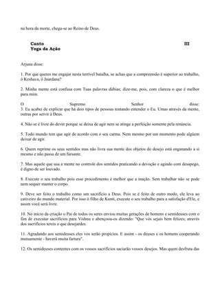 na hora da morte, chega-se ao Reino de Deus.
Canto III
Yoga da Ação
Arjuna disse:
1. Por que queres me engajar nesta terrível batalha, se achas que a compreensão é superior ao trabalho,
ó Keshava, ó Jnardana?
2. Minha mente está confusa com Tuas palavras dúbias; dize-me, pois, com clareza o que é melhor
para mim.
O Supremo Senhor disse:
3. Eu acabei de explicar que há dois tipos de pessoas tentando entender o Eu. Umas através da mente,
outras por servir à Deus.
4. Não se é livre do dever porque se deixa de agir nem se atinge a perfeição somente pela renúncia.
5. Todo mundo tem que agir de acordo com o seu carma. Nem mesmo por um momento pode algúem
deixar de agir.
6. Quem reprime os seus sentidos mas não livra sua mente dos objetos do desejo está enganando a si
mesmo e não passa de um farsante.
7. Mas aquele que usa a mente no controle dos sentidos praticando a devoção e agindo com desapego,
é digno de ser louvado.
8. Execute o seu trabalho pois esse procedimento é melhor que a inação. Sem trabalhar não se pode
nem sequer manter o corpo.
9. Deve ser feito o trabalho como um sacrifício a Deus. Pois se é feito de outro modo, ele leva ao
cativeiro do mundo material. Por isso ó filho de Kunti, execute o seu trabalho para a satisfação d'Ele, e
assim você será livre.
10. No início da criação o Pai de todos os seres enviou muitas gerações de homens e semideuses com o
fim de executar sacrifícios para Vishnu e abençoou-os dizendo: "Que vós sejais bem felizes; através
dos sacrifícios tereis o que desejardes.
11. Agradando aos semideuses eles vos serão propícios. E assim - os deuses e os homens cooperando
mutuamente - haverá muita fartura".
12. Os semideuses contentes com os vossos sacrifícios saciarão vossos desejos. Mas quem desfruta das
 