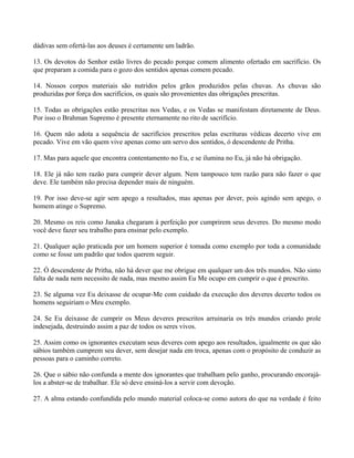 dádivas sem ofertá-las aos deuses é certamente um ladrão.
13. Os devotos do Senhor estão livres do pecado porque comem alimento ofertado em sacrifício. Os
que preparam a comida para o gozo dos sentidos apenas comem pecado.
14. Nossos corpos materiais são nutridos pelos grãos produzidos pelas chuvas. As chuvas são
produzidas por força dos sacrifícios, os quais são provenientes das obrigações prescritas.
15. Todas as obrigações estão prescritas nos Vedas, e os Vedas se manifestam diretamente de Deus.
Por isso o Brahman Supremo é presente eternamente no rito de sacrifício.
16. Quem não adota a sequência de sacrifícios prescritos pelas escrituras védicas decerto vive em
pecado. Vive em vão quem vive apenas como um servo dos sentidos, ó descendente de Pritha.
17. Mas para aquele que encontra contentamento no Eu, e se ilumina no Eu, já não há obrigação.
18. Ele já não tem razão para cumprir dever algum. Nem tampouco tem razão para não fazer o que
deve. Ele também não precisa depender mais de ninguém.
19. Por isso deve-se agir sem apego a resultados, mas apenas por dever, pois agindo sem apego, o
homem atinge o Supremo.
20. Mesmo os reis como Janaka chegaram à perfeição por cumprirem seus deveres. Do mesmo modo
você deve fazer seu trabalho para ensinar pelo exemplo.
21. Qualquer ação praticada por um homem superior é tomada como exemplo por toda a comunidade
como se fosse um padrão que todos querem seguir.
22. Ó descendente de Pritha, não há dever que me obrigue em qualquer um dos três mundos. Não sinto
falta de nada nem necessito de nada, mas mesmo assim Eu Me ocupo em cumprir o que é prescrito.
23. Se alguma vez Eu deixasse de ocupar-Me com cuidado da execução dos deveres decerto todos os
homens seguiriam o Meu exemplo.
24. Se Eu deixasse de cumprir os Meus deveres prescritos arruinaria os três mundos criando prole
indesejada, destruindo assim a paz de todos os seres vivos.
25. Assim como os ignorantes executam seus deveres com apego aos resultados, igualmente os que são
sábios também cumprem seu dever, sem desejar nada em troca, apenas com o propósito de conduzir as
pessoas para o caminho correto.
26. Que o sábio não confunda a mente dos ignorantes que trabalham pelo ganho, procurando encorajá-
los a abster-se de trabalhar. Ele só deve ensiná-los a servir com devoção.
27. A alma estando confundida pelo mundo material coloca-se como autora do que na verdade é feito
 