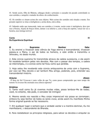 41. Sendo assim, filho de Bhárata, subjugue desde o princípio o causador do pecado controlando os
seus sentidos, e aniquile o matador da alma e do conhecimento.
42. Os sentidos se situam acima dos seus objetos. Mais acima dos sentidos está situada a mente. Em
posição superior se situa a inteligência e, acima desta, está a alma.
43. Sabendo então que transcende, tanto aos sentidos e à mente, assim como à inteligência, deve por
isso a Pessoa, Arjuna de braços fortes, domar o eu inferior e, com a força do espírito, vencer de vez a
luxúria, esse inimigo terrível.
Canto IV
Da Experiência Espiritual
O Supremo Senhor fala:
1. Eu ensinei a Vivasvan esta ciência da Yoga eterna e trancendental, Vivasvan
passou-a a Manu, o pai de todos os homens, e este então a transmitiu a
Ikhsvaku, rei deste mundo.
2. Esta ciência suprema foi transmitida através da cadeia sucessória, e ela assim
foi recebida também pelos reis devotos. Mas com o passar dos tempos, a cadeia
se interrompeu, e a ciência como tal ficou como que perdida.
3. Hoje estou lhe revelando esta ciência antiquíssima da união com o Supremo,
por você ser Meu devoto e ser também Meu amigo, podendo, pois, entender seu
trancendental mistério.
Arjuna disse:
. O deus do Sol Vivasvan é mais velho do que Tu; como posso compreender que num tempo tão
remoto Tu tivesses lhe ensinado essa ciência suprema?
Krishna disse:
5. Tanto você como Eu já vivemos muitas vidas, posso lembrar-Me de todas;
você, no entanto, não pode, ó vencedor de inimigos!
6. Mesmo sendo não nascido e Meu corpo imperecível não possa se corromper;
embora Eu seja Senhor de todos os seres vivos; ainda assim Eu manifesto Minha
forma original quando se faz necessário.
7. Em qualquer lugar e sempre que a verdade vacilar e a mentira dominar, Eu me
manifestarei, ó descendente de Bharata.
8. Para restabelecer os princípios religiosos, para salvar os devotos e aniquilar os
 
