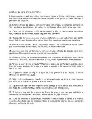 canalhas, Eu surjo em cada milênio.
9. Quem conhece realmente Meu nascimento divino e Minhas atividades, quando
abandona este corpo não renasce neste mundo, mas passa a viver Comigo, ó
ganhador de riquezas.
10. Estando livres do apego, sem sentir ódio nem medo, e pensando sempre em
Mim, muitos se purificaram, por saber ou penitência, alcançando amor por Mim.
11. Cada um recompenso conforme se rende a Mim, ó descendente de Pritha.
Mas, de todas as maneiras, todos seguem Meu caminho.
12. Desejando ter sucesso neste mundo material, os que trabalham por ganho
fazem dádivas aos deuses, alcançando bem depressa tudo aquilo que desejam.
13. Eu instituí as quatro castas, segundo a divisão das qualidades e ações. Saiba
que sou seu autor. Eu que sou, no entanto, inativo e imutável.
14. As obras não me contaminam, nem seu fruto é objeto do desejo para mim;
aquele que Me conhece não se prende por suas ações.
15. Sabendo disso, os homens de outrora que buscavam a libertação executaram
suas obras. Portanto, aplica-te também à ação, como fizeram teus antepassados.
16. "Que é a ação? Que é a inação"? Mesmo os sábios se confundem quanto a isso.
Vou, portanto, explicar-te o que é a ação e graças a tal conhecimento estarás
liberto do mal.
17. É preciso saber distinguir a ação da ação proibida e da inação. É muito
intrincado o caminho da ação.
18. Sábio entre os homens, devoto e perfeito realizador de toda a obra é aquele
que pode ver a inação na ação e a ação na inação.
19. Aquele que age sem ser impelido pelo desejo e cujas obras são consumidas
pelo fogo do conhecimento, é considerado sábio pelos inteligentes.
20. O homem que não tem apego ao fruto da ação e vive sempre satisfeito e
independente não age em absoluto, apesar de se engajar na ação.
21. Livre de anseios e esperanças, mantendo disciplinados o corpo e a mente,
renunciando a todo tipo de possessividade e executando apenas os atos corporais
o homem se liberta do mal.
 