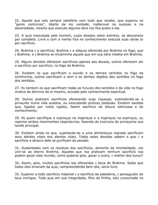 22. Aquele que está sempre satisfeito com tudo que recebe, que superou os
"pares contrários", liberto da má vontade, inalterável no sucesso e na
adversidade, mesmo que execute alguma obra não fica preso a ela.
23. A ação executada pelo homem, cujos desejos estão extintos, se desvanece
por completo. Livre e com a mente fixa no conhecimento executa suas obras só
por sacrifício.
24. Brahma é o sacrifício; Brahma é a oblação oferecida por Brahma no fogo, que
é Brahma; e à Brahma se encaminha aquele que em sua obra medita em Brahma.
25. Alguns devotos oferecem sacrifícios apenas aos deuses, outros oferecem até
o sacrifício por sacrifício, no fogo de Brahma.
26. Existem os que sacrificam o ouvido e os demais sentidos no fogo da
continência, outros sacrificam o som e os demais objetos dos sentidos no fogo
dos sentidos.
27. Há também os que sacrificam todas as funções dos sentidos e da vida no fogo
místico do domínio de si mesmo, avivado pelo conhecimento espiritual.
28. Outros praticam sacrifícios oferecendo suas riquezas, submetendo-se a
privações numa vida austera, ou executando práticas piedosas. Existem ascetas
que, ligados por votos rígidos, fazem sacrifício de leitura silenciosa e de
conhecimento.
29. Há quem sacrifique a expiração na inspiração e a inspiração na expiração, ou
reprime ambos movimentos respiratórios, fazendo do exercício do prânayâma sua
tarefa principal.
30. Existem ainda os que, sujeitando-se a uma alimentação regrada sacrificam
seus alentos vitais nos alentos vitais. Todos estes devotos sabem o que é o
sacrifício e através dele se purificam do pecado.
31. Sustentados com os resíduos dos sacrifícios, alimento da imortalidade, vão
unir-se ao eterno Brahma. Aqueles que não praticam nenhum sacrifício não
podem gozar este mundo; como poderão pois, gozar o outro, ó melhor dos kurus?
32. Assim, pois, muitos sacrifícios são oferecidos à boca de Brahma. Saiba que
todos eles emanam da ação, compreendendo bem isto, serás livre.
33. Superior a todo sacrifício material é o sacrifício da sabedoria, ó perseguidor de
teus inimigos. Toda ação em sua integridade, filho de Pritha, está consumada no
 