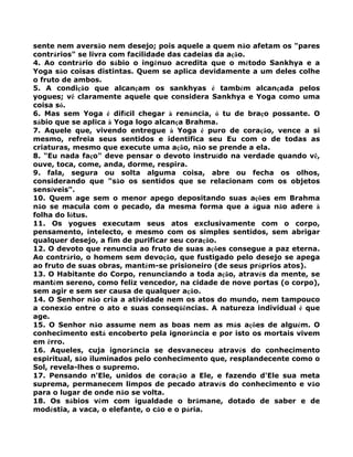 sente nem aversão nem desejo; pois aquele a quem não afetam os "pares
contrários" se livra com facilidade das cadeias da ação.
4. Ao contrário do sábio o ingênuo acredita que o método Sankhya e a
Yoga são coisas distintas. Quem se aplica devidamente a um deles colhe
o fruto de ambos.
5. A condição que alcançam os sankhyas é também alcançada pelos
yogues; vê claramente aquele que considera Sankhya e Yoga como uma
coisa só.
6. Mas sem Yoga é difícil chegar à renúncia, ó tu de braço possante. O
sábio que se aplica à Yoga logo alcança Brahma.
7. Aquele que, vivendo entregue à Yoga é puro de coração, vence a si
mesmo, refreia seus sentidos e identifica seu Eu com o de todas as
criaturas, mesmo que execute uma ação, não se prende a ela.
8. "Eu nada faço" deve pensar o devoto instruído na verdade quando vê,
ouve, toca, come, anda, dorme, respira.
9. fala, segura ou solta alguma coisa, abre ou fecha os olhos,
considerando que "são os sentidos que se relacionam com os objetos
sensíveis".
10. Quem age sem o menor apego depositando suas ações em Brahma
não se macula com o pecado, da mesma forma que a água não adere à
folha do lótus.
11. Os yogues executam seus atos exclusivamente com o corpo,
pensamento, intelecto, e mesmo com os simples sentidos, sem abrigar
qualquer desejo, a fim de purificar seu coração.
12. O devoto que renuncia ao fruto de suas ações consegue a paz eterna.
Ao contrário, o homem sem devoção, que fustigado pelo desejo se apega
ao fruto de suas obras, mantém-se prisioneiro (de seus próprios atos).
13. O Habitante do Corpo, renunciando a toda ação, através da mente, se
mantém sereno, como feliz vencedor, na cidade de nove portas (o corpo),
sem agir e sem ser causa de qualquer ação.
14. O Senhor não cria a atividade nem os atos do mundo, nem tampouco
a conexão entre o ato e suas conseqüências. A natureza individual é que
age.
15. O Senhor não assume nem as boas nem as más ações de alguém. O
conhecimento está encoberto pela ignorância e por isto os mortais vivem
em êrro.
16. Aqueles, cuja ignorância se desvaneceu através do conhecimento
espiritual, são iluminados pelo conhecimento que, resplandecente como o
Sol, revela-lhes o supremo.
17. Pensando n'Ele, unidos de coração a Ele, e fazendo d'Ele sua meta
suprema, permanecem limpos de pecado através do conhecimento e vão
para o lugar de onde não se volta.
18. Os sábios vêm com igualdade o brâmane, dotado de saber e de
modéstia, a vaca, o elefante, o cão e o pária.
 