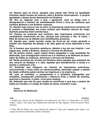 19. Mesmo aqui na Terra, aqueles cuja mente está firme na igualdade
triunfam deste mundo de matéria, pois o Brahma incorruptível é a própria
igualdade e dessa forma descansam em Brahma.
20. Não se regozija com o que é agradável, nem se aflige com o
desagradável o homem de entendimento firme e livre de confusão que
conhece Brahma e em Brahma repousa.
21. Aquele cujo coração não se atém às impressões exteriores encontra em
si mesmo a felicidade; em união mística com Brahma através da Yoga,
desfruta perpétua bem-aventurança.
22. Porque os prazeres que emanam das impressões exteriores são
verdadeiros mananciais de dor, porque tem princípio e fim. O sábio, ó
filho de Kunti,não se deleita com semelhantes prazeres.
23. Aquele que, neste mundo, antes de livrar-se do corpo aprende a
resistir aos impulsos do desejo e do ódio, goza de união espiritual e vive
feliz.
24. O homem que encontra satisfação, deleite e luz em seu interior é um
yogue que, unido a Brahma, alcança o nirvana em Brahma.
25. Os santos sábios, cujas culpas foram apagadas e cuja dualidade foi
destruída, que conseguiram vencer-se a si mesmos e se dedicam ao bem-
estar de todas as criaturas, alcançam o nirvana em Brahma.
26. Muito próximos do nirvana em Brahma estão aqueles que extirpam de
seu coração os desejos e o ódio, aqueles que disciplinaram o corpo e a
mente e conhecem o Eu.
27. Evitando que cheguem ao interior as impressões exteriores,
concentrando a visão entre as sombrancelhas, deixando passar o alento
de modo uniforme pelas narinas na inspiração e na expiração,
28. com os sentidos, o pensamento e o intelecto subjugados por
completo, consagrado unicamente à liberação final, e isento de anseios,
aversões e temores, o sábio é livre para sempre.
29. Sabendo que sou Eu que recebo os sacrifícios e que sou o senhor de
todos os mundos e o amigo de todos os seres, encontra a paz.
Canto VI
Exercício de Meditação
Fala Krishna:
1. Aquele que executa um ato obrigatório sem esperar por seu fruto é o renunciador e ao mesmo
tempo o yogue e não aquele que simplesmente descuida do fogo sagrado e deixa de praticar obras
piedosas.
2. Sabe, filho de Pandu, que o que chamam de renúncia é Yoga, pois ninguém pode chegar a ser
yogue sem anter ter renunciado a todas as intenções.
 