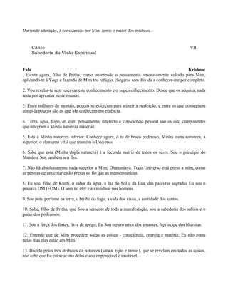 Me rende adoração, é considerado por Mim como o maior dos místicos.
Canto VII
Sabedoria da Visão Espiritual
Fala Krishna:
. Escuta agora, filho de Pritha, como, mantendo o pensamento amorosamente voltado para Mim,
aplicando-te à Yoga e fazendo de Mim teu refúgio, chegarás sem dúvida a conhecer-me por completo.
2. Vou revelar-te sem reservas este conhecimento e o superconhecimento. Desde que os adquira, nada
resta por aprender neste mundo.
3. Entre milhares de mortais, poucos se esforçam para atingir a perfeição, e entre os que conseguem
atingi-la poucos são os que Me conhecem em essência.
4. Terra, água, fogo, ar, éter, pensamento, intelecto e consciência pessoal são os oito componentes
que integram a Minha natureza material.
5. Esta é Minha natureza inferior. Conhece agora, ó tu de braço poderoso, Minha outra natureza, a
superior, o elemento vital que mantém o Universo.
6. Sabe que esta (Minha dupla natureza) é a fecunda matriz de todos os seres. Sou o princípio do
Mundo e Sou também seu fim.
7. Não há absolutamente nada superior a Mim, Dhananjaya. Todo Universo está preso a mim, como
as pérolas de um colar estão presas ao fio que as mantém unidas.
8. Eu sou, filho de Kunti, o sabor da água, a luz do Sol e da Lua, das palavras sagradas Eu sou o
pranava OM (=OM). O som no éter e a virilidade nos homens.
9. Sou puro perfume na terra, o brilho do fogo, a vida dos vivos, a santidade dos santos.
10. Sabe, filho de Pritha, que Sou a semente de toda a manifestação, sou a sabedoria dos sábios e o
poder dos poderosos.
11. Sou a força dos fortes, livre de apego; Eu Sou o puro amor dos amantes, ó príncipe dos bharatas.
12. Entende que de Mim procedem todas as coisas - consciência, energia e matéria; Eu não estou
nelas mas elas estão em Mim.
13. Iludido pelos três atributos da natureza (satwa, rajas e tamas), que se revelam em todas as coisas,
não sabe que Eu estou acima delas e sou imperecível e imutável.
 