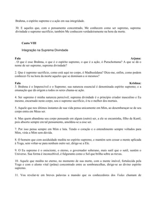 Brahma, o espírito supremo e a ação em sua integridade.
30. E aqueles que, com o pensamento concentrado, Me conhecem como ser supremo, suprema
divindade e supremo sacrifício, também Me conhecem verdadeiramente na hora da morte.
Canto VIII
Integração na Suprema Divindade
Fala Arjuna:
. O que é esse Brahma, o que é o espírito supremo, o que é a ação, ó Puruchottama? A que se dá o
nome de ser supremo, suprema divindade?
2. Que é supremo sacrifício, como está aqui no corpo, ó Madhusûdana? Dize-me, enfim, como podem
conhecer-Te na hora da morte aqueles que se dominam a si mesmos?
Fala Krishna:
3. Brahma é o Imperecível e o Supremo; sua natureza essencial é denominada espírito supremo; e a
emanação que dá origem a todos os seres chama-se ação.
4. Ser supremo é minha natureza perecível; suprema divindade é o princípio criador masculino e Eu
mesmo, encarnado neste corpo, sou o supremo sacrifício, ó tu o melhor dos mortais.
5. Aquele que nos últimos instantes de sua vida pensa unicamente em Mim, ao desembaraçar-se de seu
corpo entra em Meus ser.
6. Mas quem abandona seu corpo pensando em algum (outro) ser, a ele se encaminha, filho de Kuntî;
pois absorto sempre em tal pensamento, amoldou-se a esse ser.
7. Por isso pensa sempre em Mim e luta. Tendo o coração e o entendimento sempre voltados para
Mim, virás a Mim sem dúvida.
8. O homem que com assiduidade medita no espírito supremo, e mantém sem cessar a mente aplicada
à Yoga, sem voltar-se para nenhum outro ser, dirige-se a Ele.
9. O Eu supremo é o onisciente, o eterno, o governador soberano, mais sutil que o sutil, sustém o
Universo. Sua forma é inconcebível, é fulgurante como o Sol que brilha sobre as trevas.
10. Aquele que medita no eterno, no momento de sua morte, com a mente imóvel, fortalecida pela
Yoga e com o alento vital (prâna) concentrado entre as sombrancelhas, dirige-se ao divino espírito
supremo.
11. Vou revelar-te em breves palavras a mansão que os conhecedores dos Vedas chamam de
 
