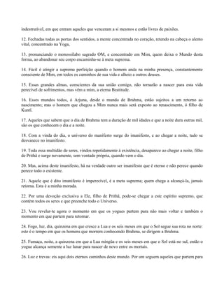 indestrutível, em que entram aqueles que venceram a si mesmos e estão livres de paixões.
12. Fechadas todas as portas dos sentidos, a mente concentrada no coração, retendo na cabeça o alento
vital, concentrado na Yoga,
13. pronunciando o monossílabo sagrado OM, e concentrado em Mim, quem deixa o Mundo desta
forma, ao abandonar seu corpo encaminha-se à meta suprema.
14. Fácil é atingir a suprema perfeição quando o homem anda na minha presença, constantemente
consciente de Mim, em todos os caminhos de sua vida e alheio a outros deuses.
15. Essas grandes almas, conscientes da sua união comigo, não tornarão a nascer para esta vida
perecível de sofrimentos, mas vêm a mim, a eterna Beatitude.
16. Esses mundos todos, ó Arjuna, desde o mundo de Brahma, estão sujeitos a um retorno ao
nascimento; mas o homem que chegou a Mim nunca mais será exposto ao renascimento, ó filho de
Kuntî.
17. Aqueles que sabem que o dia de Brahma tem a duração de mil idades e que a noite dura outras mil,
são os que conhecem o dia e a noite.
18. Com a vinda do dia, o universo do manifesto surge do imanifesto, e ao chegar a noite, tudo se
desvanece no imanifesto.
19. Toda essa multidão de seres, vindos repetidamente à existência, desaparece ao chegar a noite, filho
de Prithâ e surge novamente, sem vontade própria, quando vem o dia.
20. Mas, acima deste imanifesto, há na verdade outro ser imanifesto que é eterno e não perece quando
perece todo o existente.
21. Aquele que é dito imanifesto é imperecível, é a meta suprema; quem chega a alcançá-la, jamais
retorna. Esta é a minha morada.
22. Por uma devoção exclusiva a Ele, filho de Prithâ, pode-se chegar a este espírito supremo, que
contém todos os seres e que preenche todo o Universo.
23. Vou revelar-te agora o momento em que os yogues partem para não mais voltar e também o
momento em que partem para retornar.
24. Fogo, luz, dia, quinzena em que cresce a Lua e os seis meses em que o Sol segue sua rota no norte:
este é o tempo em que os homens que morrem conhecendo Brahma, se dirigem a Brahma.
25. Fumaça, noite, a quinzena em que a Lua míngüa e os seis meses em que o Sol está no sul, então o
yogue alcança somente a luz lunar para nascer de novo entre os mortais.
26. Luz e trevas: eis aqui dois eternos caminhos deste mundo. Por um seguem aqueles que partem para
 